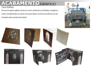 ACABAMENTO GRÁFICO
ACABAMENTO
Faca Gráfica
Processo no qual se aplicam cortes ou ½ corte, não lineares ou limitados, no papel ou
cartão, acomplanhados ou não de vincos para dobras. As formas são lâminas de aço
montadas sobre uma base de madeira.
 