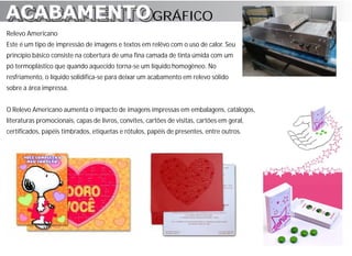 ACABAMENTO GRÁFICO
ACABAMENTO
Relevo Americano
Este é um tipo de impressão de imagens e textos em relêvo com o uso de calor. Seu
princípio básico consiste na cobertura de uma fina camada de tinta úmida com um
pó termoplástico que quando aquecido torna-se um líquido homogêneo. No
resfriamento, o líquido solidifica-se para deixar um acabamento em relevo sólido
sobre a área impressa.


O Relevo Americano aumenta o impacto de imagens impressas em embalagens, catálogos,
literaturas promocionais, capas de livros, convites, cartões de visitas, cartões em geral,
certificados, papéis timbrados, etiquetas e rótulos, papéis de presentes, entre outros.
 