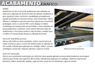 ACABAMENTO GRÁFICO
ACABAMENTO
VERNIZ
Atualmente um dos recursos de acabamento mais utilizados em
impressos é aplicação de Verniz UV. Além de valorizar visualmente a
peça, garantem maior resistência e durabilidade principalmente
àquelas destinadas ao manuseio intenso, como broad-sides, folders,
folhetos e catálogos ou que precisem ficar expostas por um período
prolongado, como é o caso de PDV’s como displays e móbiles.
Combinações de acabamentos são permitidas e muito utilizadas em
peças publicitárias e editoriais. Como existem diferentes tipos de
acabamentos, é necessário conhecer cada um deles e analisar qual
o melhor em função do tipo de peça e utilização da mesma.

Verniz UV Total Brilho ou Fosco
Oferece alto brilho ou efeito aveludado, confere características de
maior resistência à peça. O verniz UV também pode ser aplicado no
PVC tratado. Indicado para aplicação em catálogos, folders, cartazes,
embalagens, broad-side, etiquetas adesivas e capas de revistas.                Máquina de Verniz Steinemam


Verniz UV Texturizado
Oferece um revestimento texturizado com efeito de relevo quando aplicado em áreas determinadas de uma imagem
impressa para formar uma superfície diferenciada. Indicado para aplicação em catálogos, relatórios empresariais,
brochuras, folders, broad-side, displays, capas de livros, peças de merchandising e capas de revistas.
 