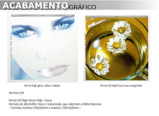 ACABAMENTO GRÁFICO
ACABAMENTO




               Verniz high gloss- olhos e lábios                            Verniz UV High Fosco nas margaridas

 Vernizes UV

 Verniz UV High-Gloss/ High - Fosco
 Vernizes de alto brilho, fosco e texturizado, que valorizam a folha impressa.
 :: Formato mínimo 270x350mm e máximo 720x1020mm.::
 