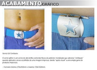 ACABAMENTO GRÁFICO
ACABAMENTO




Verniz UV Cintilante

O verniz glitter é um verniz de alto brilho contendo flocos de poliéster metalizado que adiciona "cintilação"
quando aplicado a áreas escolhidas de uma imagem impressa, dando "apelo visual" a uma ampla gama de
produtos impressos.

:: Formato mínimo 270x350mm e máximo 720x1020mm.
 