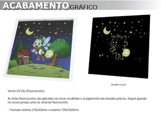 ACABAMENTO GRÁFICO
ACABAMENTO




                                                                                  Detalhe Escuro

Verniz UV Glo (Fluorescente)

As tintas fluorescentes são aplicadas nas áreas escolhidas e os pigmentos são ativados pela luz. Depois quando
no escuro produz uma cor amarela fluorescente.

:: Formato mínimo 270x350mm e máximo 720x1020mm.
 