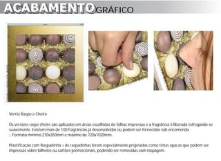 ACABAMENTO GRÁFICO
ACABAMENTO




Verniz Raspe e Cheire

Os vernizes raspe cheire são aplicados em áreas escolhidas de folhas impressas e a fragrância é liberada esfregando-se
suavemente. Existem mais de 100 fragrâncias já desenvolvidas ou podem ser fornecidas sob encomenda.
:: Formato mínimo 270x350mm e máximo de 720x1020mm.

Plastificação com Raspadinha > As raspadinhas foram especialmente projetadas como tintas opacas que podem ser
impressas sobre bilhetes ou cartões promocionais, podendo ser removidas com raspagem.
 