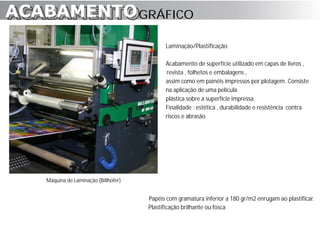 ACABAMENTO GRÁFICO
ACABAMENTO
                                            Laminação/Plastificação

                                            Acabamento de superfície utilizado em capas de livros ,
                                            revista , folhetos e embalagens ,
                                            assim como em painéis impressos por plotagem. Consiste
                                            na aplicação de uma película
                                            plástica sobre a superfície impressa.
                                            Finalidade : estética , durabilidade e resistência contra
                                            riscos e abrasão.




   Máquina de Laminação (Billhofer)


                                      Papéis com gramatura inferior a 180 gr/m2 enrugam ao plastificar.
                                      Plastificação brilhante ou fosca
 