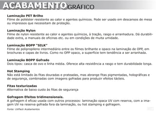 ACABAMENTO GRÁFICO
ACABAMENTO
Laminação PET Brilho
Filme de poliéster resistente ao calor e agentes químicos. Pode ser usado em descansos de mesa
ou impressos que necessitam de proteção.

Laminação Nylon
Filme de nylon resistente ao calor e agentes químicos, à tração, rasgo e arranhadura. Dá durabili-
dade extra, a manuais de oficinas etc. ou em condições de muita umidade.

Laminação BOPP “SILK”
Filme de polipropileno intermediário entre os filmes brilhante e opaco na laminação de OPP, em
brochuras e capas de livros. Como no OPP opaco, a superfície tem tendência a ser arranhada.

Laminação BOPP Gofrado
Dois tipos: casca de ovo e linha média. Oferece alta resistência a rasgo e tem durabilidade longa.

Hot Stamping
Não está limitado às fitas douradas e prateadas, mas abrange fitas pigmentadas, holográficas e
de segurança, combinadas com imagens gofradas para produzir efeitos tácteis.

Fitas texturizadas
Alternativa de baixo custo às fitas de segurança

Gofragem Efeitos tridimensionais.
A gofragem é eficaz usada com outros processos: laminação opaca UV com reserva, com a ima-
gem UV na reserva gofrada fora da laminação, ou hot stamping e gofragem.
Fonte: UVPack Acabamentos
 