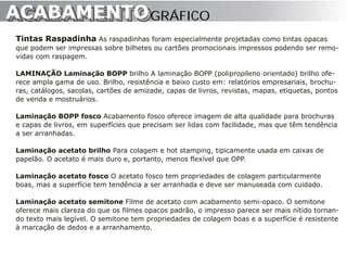 ACABAMENTO GRÁFICO
ACABAMENTO
Tintas Raspadinha As raspadinhas foram especialmente projetadas como tintas opacas
que podem ser impressas sobre bilhetes ou cartões promocionais impressos podendo ser remo-
vidas com raspagem.

LAMINAÇÃO Laminação BOPP brilho A laminação BOPP (polipropileno orientado) brilho ofe-
rece ampla gama de uso. Brilho, resistência e baixo custo em: relatórios empresariais, brochu-
ras, catálogos, sacolas, cartões de amizade, capas de livros, revistas, mapas, etiquetas, pontos
de venda e mostruários.

Laminação BOPP fosco Acabamento fosco oferece imagem de alta qualidade para brochuras
e capas de livros, em superfícies que precisam ser lidas com facilidade, mas que têm tendência
a ser arranhadas.

Laminação acetato brilho Para colagem e hot stamping, tipicamente usada em caixas de
papelão. O acetato é mais duro e, portanto, menos flexível que OPP.

Laminação acetato fosco O acetato fosco tem propriedades de colagem particularmente
boas, mas a superfície tem tendência a ser arranhada e deve ser manuseada com cuidado.

Laminação acetato semitone Filme de acetato com acabamento semi-opaco. O semitone
oferece mais clareza do que os filmes opacos padrão, o impresso parece ser mais nítido tornan-
do texto mais legível. O semitone tem propriedades de colagem boas e a superfície é resistente
à marcação de dedos e a arranhamento.
 