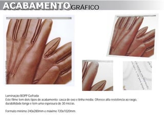 ACABAMENTO GRÁFICO
ACABAMENTO




Laminação BOPP Gofrada
Este filme tem dois tipos de acabamento: casca de ovo e linha média. Oferece alta resistência ao rasgo,
durabilidade longa e tem uma espessura de 30 micras.

Formato mínimo 240x280mm e máximo 720x1020mm.
 