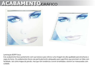 ACABAMENTO GRÁFICO
ACABAMENTO




Laminação BOPP Fosca
Este acabamento fosco juntamente com sua textura suave oferece uma imagem de alta qualidade para brochuras e
capas de livros. Os acabamentos foscos são particularmente adequados para superfícies que precisam ser lidas com
facilidade, tais como mapas de parede, mas que têm tendência a serem arranhadas e devem ser manuseadas com
cuidado.
 