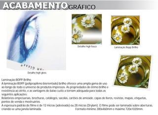 ACABAMENTO GRÁFICO
ACABAMENTO



                                                            Detalhe high fosco           Laminação Bopp Brilho




                    Detalhe high gloss

Laminação BOPP Brilho
A laminação BOPP (polipropileno biorientado) brilho oferece uma ampla gama de uso
ao longo de todo o universo de produtos impressos. As propriedades de ótimo brilho e
resistência ao atrito, e as vantagens de baixo custo a tornam adequada para todas as
seguintes aplicações:
Relatórios empresariais, brochuras, catálogos, sacolas, cartões de amizade, capas de livros, revistas, mapas, etiquetas,
pontos de venda e mostruários.
A espessura padrão de filme é de 12 micras (adesivado) ou 28 micras (Drylam). O filme pode ser laminado sobre aberturas,
criando-se uma janela laminada.                              Formato mínimo 300x460mm e máximo 720x1020mm.
 