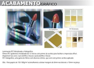 ACABAMENTO GRÁFICO
ACABAMENTO



                                                                PET Holográfico              PET Metalizados




Laminação PET Metalizado e Holográfico
Filmes PET (poliéster) metalizado de 12 micras com primer de acrílico para facilitar a impressão offset.
Disponível nas cores: ouro (brilho e fosco) e prata (brilho e fosco).
PET Holográfico, uma gama de filmes com diversos efeitos, que vem com primer acrílico aplicado.

Obs.: Para papéis de 150-180g/m² aconselhamos a deixar margens de 8mm nas laterais e 10mm na pinça.
 