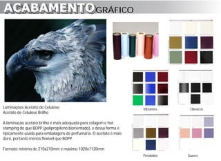 ACABAMENTO GRÁFICO
ACABAMENTO




Laminações Acetato de Celulose                                      Vibrantes    Clássicos
Acetato de Celulose Brilho

A laminação acetato brilho é mais adequada para colagem e hot
stamping do que BOPP (polipropileno biorientado), e dessa forma é
tipicamente usada para embalagens de perfumaria. O acetato é mais
duro, portanto menos flexível que BOPP.

Formato mínimo de 210x210mm e máximo 1020x1120mm
                                                                    Perolados   Suaves
 