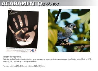 ACABAMENTO GRÁFICO
ACABAMENTO




Tinta UV Termocrômico
As tintas serigráfica termocrômico tem uma cor, que na presença de temperaturas pré-definidas entre 15,31 e 45ºC,
muda-se para incolor ou outra cor mais leve.

Formato mínimo 270x350mm e máximo 720x1020mm.
 