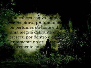 Sua cabeça estava límpida e ele respirava profundamente os perfumes da noite e das flores uma alegria delirante e deliciosa cresceu por dentro e ele flutuou lentamente no ar, retornando  suavemente ao chão. “ É como se eu voasse em um sonho,”  pensou. 