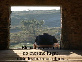 Ele estava parado  no mesmo lugar,  onde fechara os olhos... 