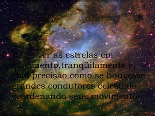 Podia ver as estrelas em movimento,tranqüilamente e,  com precisão como se houvesse grandes condutores celestiais coordenando seus movimentos. 