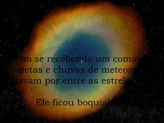 Como se recebendo um comando, cometas e chuvas de meteoros rolavam por entre as estrelas. Ele ficou boquiaberto! 