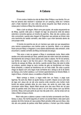Resumo: A Cabana
O livro conta a história da vida de Mack Allen Phillips e sua família. Em um
final de semana eles resolvem ir acampar em um camping, antes de ir embora
Josh e Kate resolvem dar uma volta de canoa enquanto isso Mack arruma as
coisas para ir embora e Missy fica colorindo um livro.
Kate e Josh se afogam, Mack corre para ajudar, ele acaba esquecendo-se
de Missy, quando volta para a margem do lago vai procura-la onde ela estava
colorindo e encontra apenas um broche de joaninha,. Eles vão ate a policia, pois
não a encontram, quando eles chegam lá Perguntam aos policiais se tinham visto
uma menininha de vestido vermelho, eles falam a que viram berrando dentro de
uma picape verde.
O broche de joaninha era de um maníaco que cada vez que sequestrava
uma menina acrescentava uma bolinha preta na joaninha. Mack e os policiais
foram procurar Missy e chegaram a uma cabana abandonada, eles entraram, onde
encontram o vestido vermelho de Missy encharcado de sangue.
Três anos e meio se passam e Missy é considerada morta, Mack então
recebe uma carta assinada por Deus, pedindo para ele voltar onde tudo aconteceu.
Secretamente ele começa a fazer planos para voltar à cabana. No fim de semana,
sua família vai viajar e ele fica livre para ir. Ele chega à cabana, entra e vê a
mancha do sangue de Missy, ele dorme, quando acorda Deus não esta lá então
vai embora, quando chega ao carro montes de gelo se transformam em lindas
flores silvestres, a cabana se transformou em um lindo chalé. Ele volta e quando
chega se depara com uma negra muito sorridente ela o abraça e de lá de dentro
sai Sarayu uma mulher asiática, e um homem aparentemente do Oriente Médio. A
negra é Deus, o homem Jesus, e a asiática o Espirito Santo.
Mack começa a chorar, a negra então tem um frasco, e pega suas
lagrimas. No outro dia, Mack vai ajudar Sarayu no jardim. Depois vai ao outro lado
do lago com Jesus ele vai até uma caverna onde encontra uma mulher muito
bonita ela estava sentada atrás de uma mesa, ele senta do outro lado, eles
conversam sobre Missy, depois Mack escuta sons dos seus filhos ele vai para
perto da parede onde uma névoa se abre e vê um lindo campo com sua família
correndo, Missy corre para perto do pai mas não pode vê-lo , ela faz sinais com as
mãos e Mack começa a chorar.
Mack volta para a cabana e passa o resto da tarde conversando com Deus,
Sarayu e Jesus. Na manhã seguinte um senhor vai acordar Mack e eles saem para
passear ele tinha marcas em seus pulsos Mack percebe então que era Deus, eles
vão até uma parede de pedras onde Mack perdoou o homem que tinha matado
 