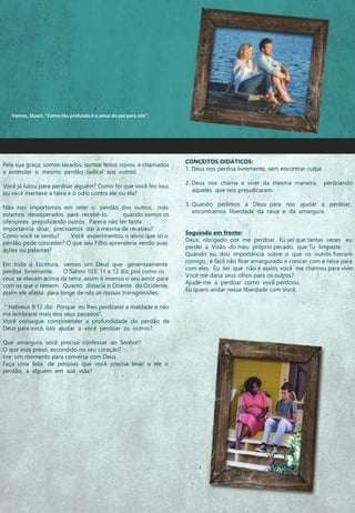 CONCEITOS DIDÁTICOS:
1. Deus nos perdoa livremente, sem encontrar culpa.
2. Deus nos chama a viver da mesma maneira, perdoando
aqueles que nos prejudicaram.
3. Quando pedimos a Deus para nos ajudar a perdoar,
encontramos liberdade da raiva e da amargura.
Seguindo em frente:
Deus, obrigado por me perdoar. Eu sei que tantas vezes eu
perdei a Visão do meu próprio pecado, que Tu limpaste.
Quando eu dou importância sobre o que os outros fizeram
comigo, é fácil não ficar amargurado e crescer com a raiva para
com eles. Eu sei que não é assim, você me chamou para viver.
Você me daria seus olhos para os outros?
Ajude-me a perdoar como você perdoou.
Eu quero andar nessa liberdade com Você.
Pela sua graça, somos lavados, somos feitos novos, e chamados
a estender o mesmo perdão radical aos outros.
Você já lutou para perdoar alguém? Como foi que você fez isso,
ou você manteve a raiva e o odio contra ele ou ela?
Não nos importamos em reter o perdão dos outros, mas
estamos desesperados para recebê-lo. quando somos os
ofençores prejudicando outros. Parece não ter tanta
importancia doar, precisamos dar a mesma de recebeu?
Como você se sentiu? Você experimentou o alívio que só o
perdão pode conceder? O que seu Filho aprenderia vendo suas
ações ou palavras?
Em toda a Escritura, vemos um Deus que generosamente
perdoa livremente. O Salmo 103: 11 e 12 diz: pos como os
ceus se elevam acima da terra, assim é imenso o seu amor para
com os que o temem. Quanto distacia o Oriente do Ocidente,
assim ele afasta para longe de nós as nossas transgressões.
" Hebreus 8:12 diz: Porque eu lhes perdoarei a maldade e não
me lembrarei mais dos seus pecados“.
Você consegue compreender a profundidade do perdão de
Deus para você, isto ajudar a você perdoar os outros?
Que amargura você precisa confessar ao Senhor?
O que esta preso, escondido no seu coração?
tire um momento para conversa com Deus.
Faça uma lista de pessoas que você precisa levar a ele o
perdão, a alguém em sua vida?
Vamos, Stuart. "Como tão profundo é o amor do pai para nós”.
 