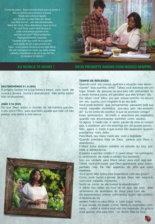 É hora do jantar, Papa convida Mack para se juntar a
ela na cozinha para amassar a massa.
Mack está sobrecarregado
por sua dor, e culpa Deus por deixar
sua filha morrer , por tela abandonado.
Mack diz: Você, Deus abandonou Jesus na cruz.
"Se você fosse quem você diz que é.
onde você estava quando mais
precisei de você?“ Mack pergunta:
Papa gentilmente responde,
"Quando tudo que você vê é a sua dor,
você perde de ver o que precisa ver.
Papa: nunca deixei de esta ao seu lado Mack.
Ele não conseguia ver nada, sua visão estava
nublada, impedindo-o de ver o seu fiel Pai.
EU NUNCA TE DEIXEI !
DEUTERONÕMIO 31: 8 (NVI)
O próprio Senhor irá à sua frente e estará com você; ele
nunca o deixará, nunca o abandonará. Não tenha medo!
Não se desanime!
JOÃO 3:16 (NVI)
Por que Deus amou o mundo de tal maneira que deu
o seu único Filho, para que todo aquele que nele crê não
pereça, mas tenha a vida eterna.
TEMPO DE REFLEXÃO:
Quando você era criança, qual era a situação mais aterro-
rizante? Esta sozinho, certo? Talvez você estivesse em um
lugar lotado de pessoas, se seus pais não estivessem la
o medo tomava conta, em perceber que eles tinham ido.
Ou talvez você lutou por que estava sozinho no escuro
em seu quarto, com ninguém lá ao seu lado.
Você pode lembrar que pensamentos passaram pela sua
mente naqueles momentos que seus pais não estavam
ali? Eu me sentia tão sozinho! O que vai acontecer comigo?
Esses sentimentos de medo e abandono são ampliados
quando nos encontramos sozinhos como adultos.
Só agora, o medo não é tanto perder de vista os nossos
pais, o anoitecer, por nós estarmos em um quarto escuro.
Não, agora o medo é que outros não apareçam quando
precisamos mais deles.
Para Mack, seu maior medo era viver a realidade.
Quando precisava mais de Deus, parecia que Deus o
abandonou.
E Mack tinha andado solitário na estrada do luto, por
toda a adolescência.
O pastor e escritor cristão C. S. Lewis disse: “no sofrimento
o sentimento de medo e solidão fica bemforte.“
Isso era verdade para Mack, talvez para você seja real.
Talvez você precisasse que Deus aparecesse para acom-
panhalo, mas Ele não apareceu do jeito que você
esperava.
Você pode falar sobre essa experiência com seu grupo?
Como você Sentiu o pensar de que Deus não estava lá
com você naquela momento.
Sentir-se como se ele tivesse te abandonado?
A bíblia nos relata no livro de Jó que ele teve este
sentimento de abandono de Deus para com ele.
Ele experimentou imenso sofrimentos (quem não conhece
A Historia de Jó)
perdeu Todos os seus filhos e tudo o que tinha.
A sua saúde foi tirada. Como Mack, Jó respondeu com
raiva, - clamo a você e você não me responde; Eu grito e
você apenas olha para mim “ (Jó 30:20). Mas no final,
EU NUNCA TE DEIXEI ! DEUS PROMETE ANDAR COM NOSCO SEMPRE.
 