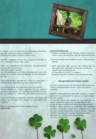 O Senhor ouviu os gritos de Jó e respondeu, mostrando
que Ele realmente nunca o abandonou.
Que Ele tinha estado com ele o tempo todo.
Quantas situações em sua vida o fizeram questionar se
Deus realmente estava com você?
Mack fica irritadíssimo com Papa por telo abandonado
quando ele mais precisava.
Mas Papa revela a verdade.
-Eu não abandonei você, Mack; simplesmente você não
podia ver a minha presença fiel, pois só tinha olhos para
sua dor.
Você pode lembrar, daquele dia? E dar um passo atrás, e
lembrar da dor, e perceber que Deus ainda estava lá?
As escrituras deixa claro que Deus nunca nos deixará.
Mesmo quando os nossos sentimos diz que estamos
sozinhos. Precisamos crer (confiar) na promessa de Deus,
Ele esta sempre do nosso lado, Ele sempre esta conosco!
Como você viveria se realmente soubesse que Deus está
sempre ao seu lado, não importa a circunstância ou
Tragédia.
Não vos deixarei órfãos! Tenha confiança, creia.
(João 14:18)
CONCEITOS DIDÁTICOS:
1. Nossas circunstâncias não indicam se Deus está com-
nosco. A dor, não significam que Ele está longe de nós.
2. Deus prometeu andar sempre conosco. Ele nunca nos
deixara.
3. Saber que Deus está conosco não significa que vai
dar tudo certo, que estamos livres de problemas.
significa que não estamos só!
O mau esta no mundo ( O maligno).
Podemos caminhar confiantes da presença de Deus.
Deus promete estar sempre comigo.
Já houve momentos em que você sentiu Deus longe, ou
mesmo completamente ausente. ( Deus não pedeu o
controle)
Quando as tempestades da vida estão furiosas, e voltam
para mim, eu gritei para Ti, mas eu me senti comple-
tamente sozinho.
“Eu percebo agora, que quando eu me concentro na
minha própria dor, não posso ver nada alem da dor.
E tomo de volta o controle da minha vida. Desisto de tí.
Bondoso Deus Ajude-me a reconhecer tua presença
naqueles momentos. Ajude-me a entender que você
me ama incondicionalmente, mesmo quando você não
intervém do jeito que eu penso você deveria fazer.
Agradeço a Ti, Senhor, pela Tua fidelidade.
(Jó ,José, Daniel e eu).
 
