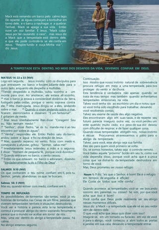 Mack está remando um barco pelo calmo lago.
De repente as águas começam a borbulhar em
torno dele, e o barco a naufragar, e a quebrar.
Terrivel, Mack se apega a sua vida. Então
ouve um voz familiar. É Jesus. “Mack culpa
Jesus por ter causando o caos”, mas Jesus diz
a Mack que a tempestade está dentro dele,
e que ele pode controlá-la se ele confia em
Jesus. "Respire fundo e ouça Minha voz ",
diz Jesus.
MATEUS 14: 22 a 33 (NVI)
Logo em seguida, Jesus insistiu com os discípulos para
que entrassem no barco e fossem adiante dele para o
outro lado, enquanto ele despedia a multidão.
23Tendo despedido a multidão, subiu sozinho a um
monte para orar. Ao anoitecer, ele estava ali sozinho,
24 mas o barco já estava a considerável distância da terra,
fustigado pelas ondas, porque o vento soprava contra
ele. 25 Alta madrugada, Jesus dirigiu-se a eles, andando
sobre o mar. 26 Quando o viram andando sobre o mar,
ficaram aterrorizados e disseram: "É um fantasma!“
E gritaram de medo.
27 Mas Jesus imediatamente lhes disse: "Coragem! Sou
eu. Não tenham medo! "
28 "Senhor", disse Pedro, "se és tu, manda-me ir ao teu
encontro por sobre as águas".
29 "Venha", respondeu ele. Então Pedro saiu do barco,
andou sobre a água e foi na direção de Jesus.
30 Mas, quando reparou no vento, ficou com medo e,
começando a afundar, gritou: "Senhor, salva-me!"
31 Imediatamente Jesus estendeu a mão e o segurou.
E disse: "Homem de pequena fé, porque você duvidou?"
32 Quando entraram no barco, o vento cessou.
33 Então os que estavam no barco o adoraram, dizendo:
"Verdadeiramente tu és o Filho de Deus".
SALMOS 9:10 (NVI)
Os que conhecem o teu nome confiam em ti, pois tu,
Senhor, jamais abandonas os que te buscam.
Salmos 56: 3 (NVI)
Mas eu, quando estiver com medo, confiarei em ti.
TEMPO DE REFLEXÃO:
As possibilidades de tormentas são tantas, você já viu
histórias de tornados nas Cenas de um filme, pessoas que
viveram tempestades terríveis e situações destruidoras.
Você ver a história e parece esta la na tempestade, e
começa a procurar abrigo do vento soprando ferozmente,
parece que o mundo vai acabar em torno de nós.
Mas, uma vez dentro do abrigo a tempestade passa, há
calma.
No abrigo estamos seguros.
Continuação.
Isso mostra que nosso instinto natural de sobrevivência
procura refúgio em meio a uma tempestade, para nos
proteger do vento e da chuva.
Esta tendência é verdadeira não apenas quando se
trata de mau tempo mas também quando enfrentamos
tempestades emocionais na vida.
Talvez você tenha ido ao escritório um dia e notou que
só você tinha sido escolhido para trabalhar, deixando
você resolvendo contas.
Talvez seu exame de saúde deu algo negativo.
Eles encontraram algo em suas taxas, e de repente seu
futuro parecia inseguro outra vez, ou você perdeu um
ente querido muito cedo, e o peso de sua dor deixou
com dificulte de respirar, e de fazer qualquer coisa.
Quando essas tempestades atingem-nos, nosso instinto
é recuar. Procuramos atravessarmos o pátio para o
abrigo da tempestade.
Talvez, para você, esse abrigo seja sua família.
Eles são para quem você primeiro se volta.
Ou, se somos honestos, talvez seja o controle remoto.
Você bateu aquele "próximo" botão em seu tv, como sua
vida dependia disso, porque você acha que é a única
coisa que vai distraí-lo da tempestade destruidora em
torno de você.
Mas, Deus prometeu ser nosso refúgio.
Naum 1: 7 diz: “eis que o Senhor, é bom! Ele é o refugio
em tempos de angústia e aflição!
Ele Cuida de todos que nEle confia“.
Quando acontece as tempestades você se ver buscando
socorro em parentes ou coisas? Se sim, por que você
acha que isso é bom?
Você confia que Deus pode realmente ser seu abrigo
nesses momentos difíceis.
Jesus diz a Mack – a tempestade que ele vê ao seu redor
vem de dentro dele.
O que você acha que Jesus quis dizer com isso?
Imagine-se, em um tornado ou furacão, em vez de você
ir para o abrigo, você começou a abrir todos as portas
e janelas em sua casa, deixando a tempestade entrar.
A TEMPESTADE ESTA DENTRO, NO MEIO DOS DESAFIOS DA VIDA, DEVEMOS CONFIAR EM DEUS.
 