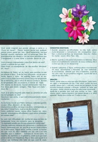 Você pode imaginar que grande estrago o vento e a
Chuva vai causar? Parece loucura pensar que qualquer
pessoa possa passar por isso, mas é exatamente isso que
fazemos quando rejeitamos paz e a calma que Deus tão
graciosamente nos oferece, e em vez disso permitimos que
a tempestade e a raiva tome o controle dentro de nós.
Você já deixou a tempestade e raiva ficar dentro de você?
(tomar o controle de sua vida)?
Quais foram as conseqüências de não escolher descansar
em Deus?
Em Mateus 14, Pedro sai do barco para caminhar no mar
em direção a Jesus. E ele faz isso, colocando um pé para a
frente, depois o outro. De repente, Pedro olha ao seu
redor e vê as ondas enormes e sente a força da tempestade.
Ele se atemoriza, tira os olhos de Jesus e começa a afundar.
As tempestades são assustadoras, é normal ter medo.
Até mesmo os discípulos ficaram aterrorizados mas Jesus
lhes disse para terem coragem. "Não fique com medo ",
disse Ele.
Você já se sentiu engolido pelo medo ao caminhar em uma
das tempestades da vida?
Descreva o que sentiu, o que você estava pensando nesses
momentos.
As escrituras nos diz que Pedro começou a afundar quando
os seus olhos deixaram de ver Jesus.
Você já tirou os olhos de Jesus e só olhou a tempestade ao
seu redor? Como Pedro, você se viu afundando?
Como podemos manter nossos olhos fixados em Jesus
quando atravessamos dificuldades, e que iremos atravessar
em nossas vidas?
Se você tem dificuldade em confiar em Jesus no meio da
tempestade, tome um momento para se perguntar:
"Eu realmente acredito que Ele esta presente em minha vida?”
Uma das melhores maneiras de cultivarmos a confiança em
Deus é lembrando-nos do que Ele já fez em nossa história,
ou na dos outros. Pegue vários cartões e anote as formas
em que você viu Deus trabalhar em sua vida e na vida
daqueles que o rodeiam. Coloque-os no seu carro, no
espelho do banheiro e na geladeira, onde quer que você
posse a vê-los com freqüência. Peça a Deus para ajudá-lo a
colocar sua confiança nEle toda vez que você lê esses
CONCEITOS DIDÁTICOS:
1. Quando passamos por dificuldades na vida, tudo parece
muito devastador e normalmente não conseguimos visua-
lizar a presença de Deus na tempestade. Deus nos chama
há manter nossos olhos fixos nele.
2. Mesmo quando a vida parece assustadora ou dolorosa, Deus
é bom e Completamente merecedor de nossa confiança. Ele é
o único que não vai nos decepcionar.
3. Quando colocamos a nossa confiança plena e incondicional
em Jesus, encontramos a liberdade de viver indiferente
as circunstâncias, sabendo que Deus é Soberano, e que Ele
nos ama mais do que podemos imaginar, a ponto dar seu a
vida do seu único filho.
ORAÇÃO:
Senhor, tantas vezes eu sinto que estou afundando como Pedro
em meio a tempestades da vida. É tão difícil confiar em você
quando parece que a vida está caindo aos em pedaços. Eu me
encontro tentando controlar a situação - embora eu saiba que
não posso - tentar colocar as peças de volta juntas novamente.
Ajude-me a perceber que você esta comigo, ao meu lado
mesmo assim, mesmo quando a dor parece demais e é difícil
agüentar. Ajuda-me a confiar em Ti todos os dias.
 