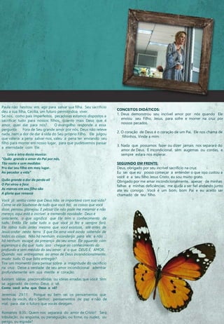 Paula não hesitou em agir para salvar sua filha. Seu sacrifício
deu a sua filha, Cecília, um futuro permitindoa viver.
Se nós, como pais imperfeitos, pecadores estamos dispostos a
sacrificar tudo para nossos filhos, quanto mais Deus que é
amor, quer dar para nós? O evangelho responde a essa
pergunta. Fora de Seu grande amor por nós, Deus não reteve
nada, nem a dor de dar a vida do Seu próprio Filho. Ele julgou
que valeria a pena salvar-nos, valeu a pena ter enviando seu
filho para morrer em nosso lugar, para que pudéssemos passar
a eternidade com Ele.
Leia a letra desta musica:
"Quão grande o amor do Pai por nós,
Tão vasto e sem medidas
Pra dar seu filho em meu lugar.
Ao pecador a vida“
Quão grande a dor da perda ali
O Pai virou a face
As marcas em seu filho são
A gloria que renasce
Você já sentiu como que Deus não se importava com sua vida?
Como se ele Soubesse de tudo que você fez, as coisas que você
disse, pensou, planejou. E pessar Ele não pode me meamar e não
mereço, aqui está o incrível e tremenda novidade: Deus é
onisciente, o que significa que Ele tem o conhecimento de
tudo, Então Ele sabe tudo o que você já fez e sempre fará.
Ele sabia tudo antes mesmo que você existisse, ate antes de
Jesus andar nesta terra. E que Ele ama você ainda sabendo de
todas as coisas. Não há nenhum esconderijo para ele, e não
há nenhum escape da presença do seu amor. Ele aguarda com
esperança o dia que tudo isso chegue ao conhecimento do
profundo e sem medida do seu amor, é o que DEUS É, AMOR.
Quando nos entregamos ao amor de Deus incondicionalmente,
muda tudo. O que falta entregar?
Tire um momento para pensar sobre a magnitude do sacrifício
na cruz. Deixe a verdade de seu amor incondicional adentrar
profundamente em sua mente e coração.
Existem idéias preconcebidas ou idéias erradas que você têm
se agarrado de como Deus o vê.
Como você acha que Deus o vê?
Jeremias 29:11.: Porque eu bem sei os pensamentos que
tenho de vocês, diz o Senhor; pensamentos de paz e não de
mal, para dar o futuro que vocês desejam.
Romanos 8:35.: Quem nos separará do amor de Cristo? Será
tribulação, ou angústia, ou perseguição, ou fome, ou nudez, ou
perigo, ou espada?
CONCEITOS DIDÁTICOS:
1. Deus demonstrou seu incrível amor por nós quando Ele
enviou seu Filho, Jesus, para sofre e morrer na cruz por
nossos pecados.
2. O coração de Deus é o coração de um Pai, Ele nos chama de
filhinhos, Vinde a mim.
3. Nada que possamos fazer ou dizer jamais nos separará do
amor de Deus. É incondicional, sem augemas ou cordas, e
sempre estara nos esperar.
SEGUINDO EM FRENTE:
Deus, obrigado por seu incrível sacrifício na cruz.
Eu sei que eu posso começar a entender o que isso custou a
você e a seu filho Jesus Cristo, eu sou muito grato.
Obrigado por me amar incondicionalmente, apesar de minhas
falhas e minhas deficiências, me ajuda a ser fiel andando junto
ate eu consigo. Você é um bom, bom Pai e eu aceito ser
chamado de teu filho.
 