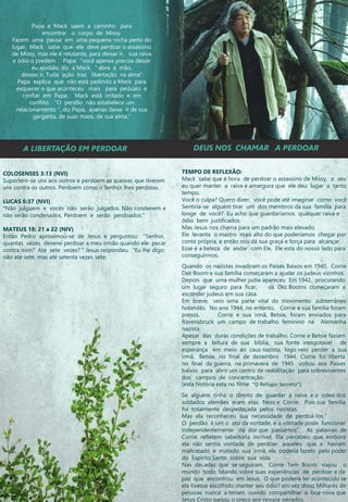 A LIBERTAÇÃO EM PERDOAR DEUS NOS CHAMAR A PERDOAR
COLOSENSES 3:13 (NVI)
Suportem-se uns aos outros e perdoem as queixas que tiverem
uns contra os outros. Perdoem como o Senhor lhes perdoou.
LUCAS 6:37 (NVI)
“Não julguem e vocês não serão julgados. Não condenem e
não serão condenados. Perdoem e serão perdoados.”
MATEUS 18: 21 a 22 (NIV)
Então Pedro aproximou-se de Jesus e perguntou: "Senhor,
quantas vezes deverei perdoar a meu irmão quando ele pecar
contra mim? Até sete vezes? “ Jesus respondeu: "Eu lhe digo:
não até sete, mas até setenta vezes sete.
TEMPO DE REFLEXÃO:
Mack sabe que é hora de perdoar o assassino de Missy, o seu
eu quer manter a raiva e amargura que ele deu lugar a tanto
tempo.
Você o culpa? Quero dizer, você pode até imaginar como você
Sentiria-se alguém tirar um dos membros da sua família para
longe de você? Eu acho que guardaríamos qualquer raiva e
ódio bem justificados.
Mas Jesus nos chama para um padrão mais elevado.
Ele levanta o mastro mais alto do que poderíamos chegar por
conta própria, e então nos dá sua graça e força para alcançar.
Esse é a beleza de andar com Ele, Ele esta do nosso lado para
conseguirmos.
Quando os nazistas invadiram os Países Baixos em 1940, Corrie
Dez Boom e sua família começaram a ajudar os judeus vizinhos.
Depois que uma mulher judia apareceu Em 1942, procurando
um lugar seguro para ficar, os Dez Booms começaram a
esconder judeus em sua casa.
Em breve, veio uma parte vital do movimento subterrâneo
holandês. No ano 1944, no entanto, Corrie e sua família foram
presos. Corrie e sua irmã, Betsie, foram enviados para
Ravensbruck um campo de trabalho feminino na Alemanha
nazista.
Apesar das duras condições de trabalho, Corrie e Betsie faziam
sempre a leitura de sua bíblia, sua fonte inesgotavel de
esperança em meio ao caus nazista, logo veio perder a sua
irmã, Betsie, no final de dezembro 1944, Corrie foi liberta
no final da guerra, na primavera de 1945 voltou aos Países
baixos para abrir um centro de reabilitação para sobreviventes
dos campos de concentração.
(esta história esta no filme “O Refugio Secreto”)
Se alguém tinha o direito de guardar a raiva e o odeo dos
soldados alemães eram elas, Ness e Corrie. Pois sua família
foi totalmente despedaçada pelos nazistas.
Mas ela reconheceu sua necessidade de perdoá-los.“
O perdão é um o ato da vontade, e a vontade pode funcionar
independentemente da dor que passamos", As palavras de
Corrie refletem sabedoria incrível. Ela percebeu que, embora
ela não sentia vontade de perdoar aqueles que a haviam
maltratado e matado sua irmã, ela poderia fazelo pelo poder
do Espírito Santo sobre sua vida.
Nas décadas que se seguiram, Corrie Tem Boom viajou o
mundo todo, falando sobre suas experiências de perdoar e da
paz que encontrou em Jesus. O que poderia ter acontecido se
ela tivesse escolhido manter seu ódio? em vez disso Milhares de
pessoas nunca a teriam ouvido compartilhar a boa nova que
Jesus Cristo pagou o preço por nossos pecados.
Papa e Mack saem a caminho para
encontrar o corpo de Missy.
Fazem uma pausa em uma pequena rocha perto do
lugar. Mack sabe que ele deve perdoar o assassino
de Missy, mas ele é relutante, para deixar ir, sua raiva
e ódio o predem. Papa: "você apenas precisa deixár
eu ajudalo, diz a Mack, “ abra a mão,
deixeo ir, Tuda ação traz libertação na alma“
Papa explica que não está pedindo a Mack para
esquecer o que aconteceu mais para pedualo e
confiar em Papa. Mack está irritado e em
conflito. "O perdão não estabelece um
relacionamento ", diz Papa, apenas deixe ir de sua
garganta, de suas maos, de sua alma."
 