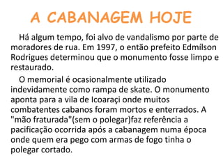 A CABANAGEM HOJE        Há algum tempo, foi alvo de vandalismo por parte de moradores de rua. Em 1997, o então prefeito Edmílson Rodrigues determinou que o monumento fosse limpo e restaurado.        O memorial é ocasionalmente utilizado indevidamente como rampa de skate. O monumento aponta para a vila de Icoaraçi onde muitos combatentes cabanos foram mortos e enterrados. A "mão fraturada"(sem o polegar)faz referência a pacificação ocorrida após a cabanagem numa época onde quem era pego com armas de fogo tinha o polegar cortado.