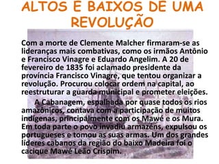 ALTOS E BAIXOS DE UMA REVOLUÇÃOCom a morte de Clemente Malcher firmaram-se as lideranças mais combativas, como os irmãos Antônio e Francisco Vinagre e Eduardo Angelim. A 20 de fevereiro de 1835 foi aclamado presidente da província Francisco Vinagre, que tentou organizar a revolução. Procurou colocar ordem na capital, ao reestruturar a guarda municipal e prometer eleições.            A Cabanagem, espalhada por quase todos os rios amazônicos, contava com a participação de muitos indígenas, principalmente com os Mawé e os Mura. Em toda parte o povo invadiu armazéns, expulsou os portugueses e tomou as suas armas. Um dos grandes líderes cabanos da região do baixo Madeira foi o cacique Mawé Leão Crispim. 