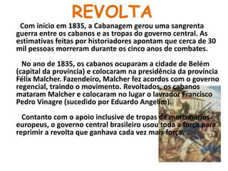 REVOLTACom início em 1835, a Cabanagem gerou uma sangrenta guerra entre os cabanos e as tropas do governo central. As estimativas feitas por historiadores apontam que cerca de 30 mil pessoas morreram durante os cinco anos de combates.   No ano de 1835, os cabanos ocuparam a cidade de Belém (capital da província) e colocaram na presidência da província Félix Malcher. Fazendeiro, Malcher fez acordos com o governo regencial, traindo o movimento. Revoltados, os cabanos mataram Malcher e colocaram no lugar o lavrador Francisco Pedro Vinagre (sucedido por Eduardo Angelim).   Contanto com o apoio inclusive de tropas de mercenários europeus, o governo central brasileiro usou toda a força para reprimir a revolta que ganhava cada vez mais força.