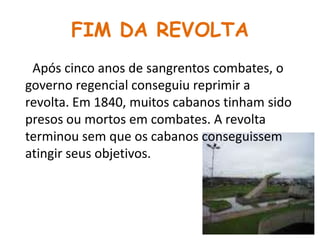 FIMDA REVOLTA     Após cinco anos de sangrentos combates, o governo regencial conseguiu reprimir a revolta. Em 1840, muitos cabanos tinham sido presos ou mortos em combates. A revolta terminou sem que os cabanos conseguissem atingir seus objetivos.