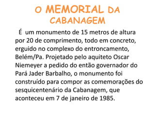 O MEMORIAL DA CABANAGEM      É  um monumento de 15 metros de altura por 20 de comprimento, todo em concreto, erguido no complexo do entroncamento, Belém/Pa. Projetado pelo aquiteto Oscar Niemeyer a pedido do então governador do Pará Jader Barbalho, o monumento foi construído para compor as comemorações do sesquicentenário da Cabanagem, que aconteceu em 7 de janeiro de 1985.