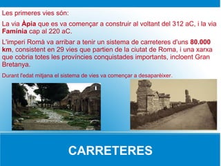 Les primeres vies són:
La via Àpia que es va començar a construir al voltant del 312 aC, i la via
Famínia cap al 220 aC.
L'imperi Romà va arribar a tenir un sistema de carreteres d'uns 80.000
km, consistent en 29 vies que partien de la ciutat de Roma, i una xarxa
que cobria totes les províncies conquistades importants, incloent Gran
Bretanya.
Durant l'edat mitjana el sistema de vies va començar a desaparèixer.




               igrgifrgyrgfggyf




                            CARRETERES
 