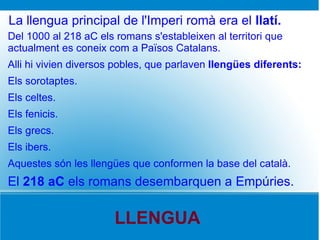La llengua principal de l'Imperi romà era el llatí.
Del 1000 al 218 aC els romans s'estableixen al territori que
actualment es coneix com a Països Catalans.
Alli hi vivien diversos pobles, que parlaven llengües diferents:
Els sorotaptes.
Els celtes.
Els fenicis.
Els grecs.
Els ibers.
Aquestes són les llengües que conformen la base del català.
El 218 aC els romans desembarquen a Empúries.

                       LLENGUA
 