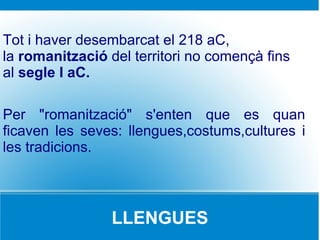 Tot i haver desembarcat el 218 aC,
la romanització del territori no començà fins
al segle I aC.

Per "romanització" s'enten que es quan
ficaven les seves: llengues,costums,cultures i
les tradicions.



                 LLENGUES
 