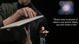 "Muitas vezes as pessoas só
sabem o que querem depois
que você mostra a elas."
 
