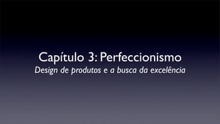 Capítulo 3: Perfeccionismo
Design de produtos e a busca da excelência
 