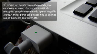 "É preciso um envolvimento apaixonado para
compreender uma coisa em sua totalidade,
mastigá-la completamente e não apenas engolí-la
rápido.A maior parte das pessoas não se permite
tempo suﬁciente para fazer isto."
 