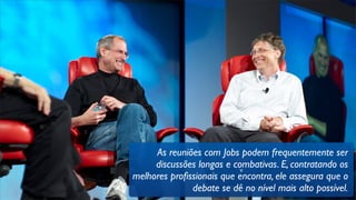 v
As reuniões com Jobs podem frequentemente ser
discussões longas e combativas. E, contratando os
melhores proﬁssionais que encontra, ele assegura que o
debate se dê no nível mais alto possível.
 