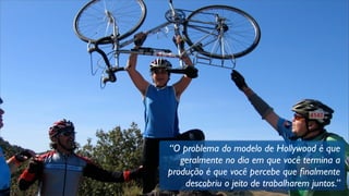 “O problema do modelo de Hollywood é que
geralmente no dia em que você termina a
produção é que você percebe que ﬁnalmente
descobriu o jeito de trabalharem juntos.”
 