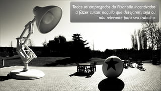 Todos os empregados da Pixar são incentivados
a fazer cursos naquilo que desejarem, seja ou
não relevante para seu trabalho.
 