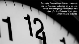 Persuadiu fornecedores de componentes a
criarem fábricas e depósitos perto de suas
linhas de montagem, possibilitando uma
operação de fabricação just-in-time
extremamente eﬁciente.
 