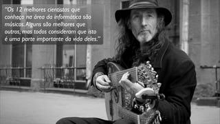 “Os 12 melhores cientistas que
conheço na área da informática são
músicos.Alguns são melhores que
outros, mas todos consideram que isto
é uma parte importante da vida deles.”
 