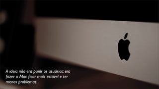 A ideia não era punir os usuários: era
fazer o Mac ﬁcar mais estável e ter
menos problemas.
 