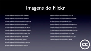 Imagens do Flickr
(52) http://www.ﬂickr.com/photos/tranchis/3306866681
(54) http://www.ﬂickr.com/photos/inknoise/3828564941
(55) http://www.ﬂickr.com/photos/matthewgriff/4056602188
(56) http://www.ﬂickr.com/photos/prosto/442088541
(57) http://www.ﬂickr.com/photos/undaunted/2281283159
(58) http://www.ﬂickr.com/photos/anthonygrimley/151460515
(59) http://www.ﬂickr.com/photos/goodrob13/2664176204
(60) http://www.ﬂickr.com/photos/jon_lin/2639836069
(61) http://www.ﬂickr.com/photos/wysz/150401477
(62) http://www.ﬂickr.com/photos/itsjustkate/3759653519
(63) http://www.ﬂickr.com/photos/ndm007/256623231
(64) http://www.ﬂickr.com/photos/wallyg/2102531784
(66) http://www.ﬂickr.com/photos/midnightglory/3263528389
(67) http://www.ﬂickr.com/photos/sgw/2857641872
(69) http://www.ﬂickr.com/photos/glennbatuyong/4081610070
(70) http://www.ﬂickr.com/photos/johannes-pape/4138773011
(71) http://www.ﬂickr.com/photos/carloscastroweb/2916532268
(73) http://www.ﬂickr.com/photos/jpellgen/3421273869
(75) http://www.ﬂickr.com/photos/alaninbelfast/2871779497
(76) http://www.ﬂickr.com/photos/yggg/1611844367
 