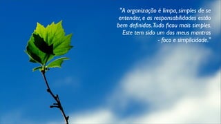 "A organização é limpa, simples de se
entender, e as responsabilidades estão
bem deﬁnidas.Tudo ﬁcou mais simples.
Este tem sido um dos meus mantras
- foco e simplicidade."
 
