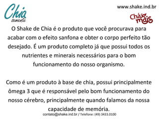 www.shake.ind.br



 O Shake de Chia é o produto que você procurava para
acabar com o efeito sanfona e obter o corpo perfeito tão
desejado. É um produto completo já que possui todos os
     nutrientes e minerais necessários para o bom
          funcionamento do nosso organismo.

Como é um produto à base de chia, possui principalmente
 ômega 3 que é responsável pelo bom funcionamento do
 nosso cérebro, principalmente quando falamos da nossa
                capacidade de memória.
             contato@shake.ind.br / Telefone: (49) 3433.0100
 