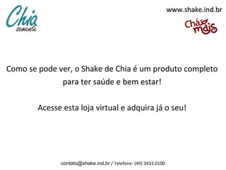 www.shake.ind.br




Como se pode ver, o Shake de Chia é um produto completo
              para ter saúde e bem estar!

        Acesse esta loja virtual e adquira já o seu!




              contato@shake.ind.br / Telefone: (49) 3433.0100
 
