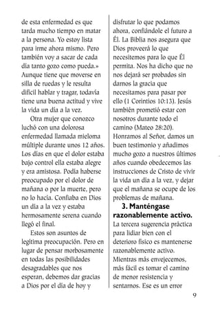 de esta enfermedad es que
tarda mucho tiempo en matar
a la persona. Yo estoy lista
para irme ahora mismo. Pero
también voy a sacar de cada
día tanto gozo como pueda.»
Aunque tiene que moverse en
silla de ruedas y le resulta
difícil hablar y tragar, todavía
tiene una buena actitud y vive
la vida un día a la vez.
Otra mujer que conozco
luchó con una dolorosa
enfermedad llamada mieloma
múltiple durante unos 12 años.
Los días en que el dolor estaba
bajo control ella estaba alegre
y era amistosa. Podía haberse
preocupado por el dolor de
mañana o por la muerte, pero
no lo hacía. Confiaba en Dios
un día a la vez y estaba
hermosamente serena cuando
llegó el final.
Estos son asuntos de
legítima preocupación. Pero en
lugar de pensar morbosamente
en todas las posibilidades
desagradables que nos
esperan, debemos dar gracias
a Dios por el día de hoy y
disfrutar lo que podamos
ahora, confiándole el futuro a
Él. La Biblia nos asegura que
Dios proveerá lo que
necesitemos para lo que Él
permita. Nos ha dicho que no
nos dejará ser probados sin
darnos la gracia que
necesitamos para pasar por
ello (1 Corintios 10:13). Jesús
también prometió estar con
nosotros durante todo el
camino (Mateo 28:20).
Honramos al Señor, damos un
buen testimonio y añadimos
mucho gozo a nuestros últimos
años cuando obedecemos las
instrucciones de Cristo de vivir
la vida un día a la vez, y dejar
que el mañana se ocupe de los
problemas de mañana.
3. Manténgase
razonablemente activo.
La tercera sugerencia práctica
para lidiar bien con el
deterioro físico es mantenerse
razonablemente activo.
Mientras más envejecemos,
más fácil es tomar el camino
de menor resistencia y
sentarnos. Ese es un error
9
SS713AcabemosBien_preps.qxp 30.05.07 17:41 Página 9
 